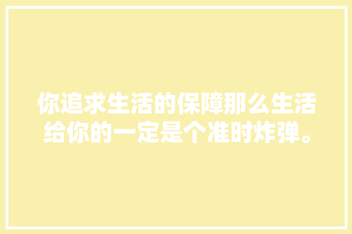 你追求生活的保障那么生活给你的一定是个准时炸弹。