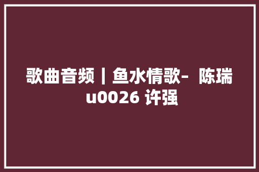 歌曲音频｜鱼水情歌–  陈瑞 u0026 许强