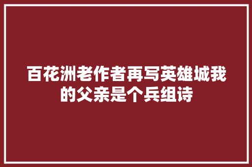 百花洲老作者再写英雄城我的父亲是个兵组诗  第1张