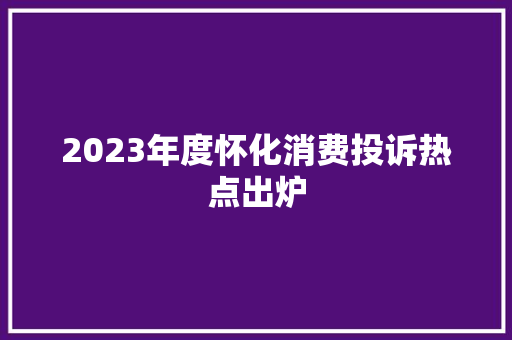 2023年度怀化消费投诉热点出炉