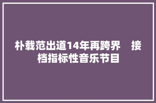 朴载范出道14年再跨界　接档指标性音乐节目