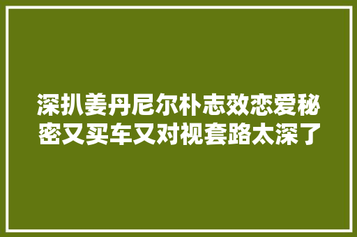 深扒姜丹尼尔朴志效恋爱秘密又买车又对视套路太深了