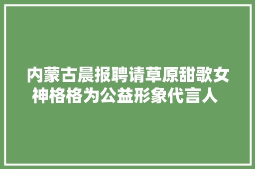 内蒙古晨报聘请草原甜歌女神格格为公益形象代言人 并向社会征集公益之歌原创歌词