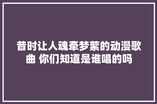 昔时让人魂牵梦萦的动漫歌曲 你们知道是谁唱的吗