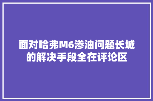 面对哈弗M6渗油问题长城的解决手段全在评论区