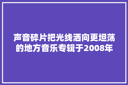 声音碎片把光线洒向更坦荡的地方音乐专辑于2008年制作发行