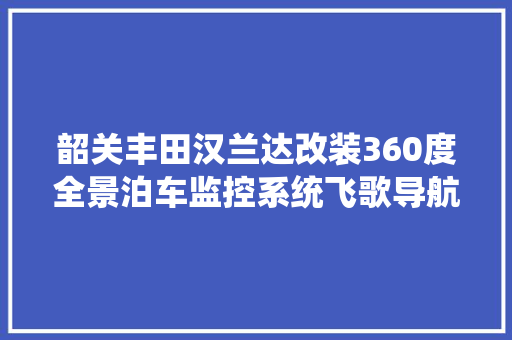 韶关丰田汉兰达改装360度全景泊车监控系统飞歌导航瞬间让爱车高端起来了