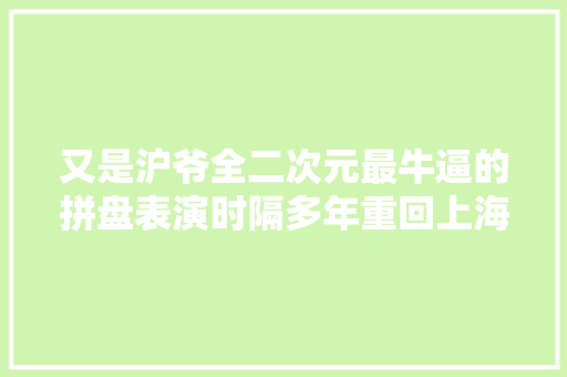 又是沪爷全二次元最牛逼的拼盘表演时隔多年重回上海了