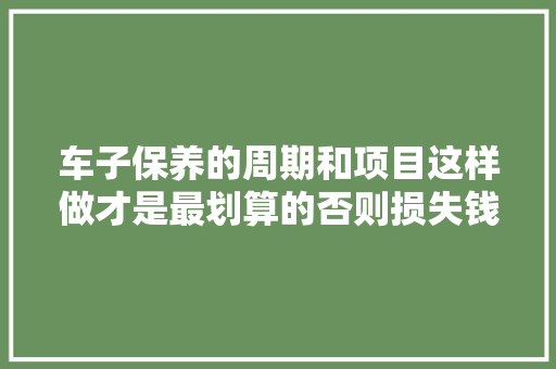 车子保养的周期和项目这样做才是最划算的否则损失钱不说还伤车