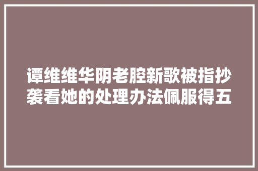 谭维维华阴老腔新歌被指抄袭看她的处理办法佩服得五体投地