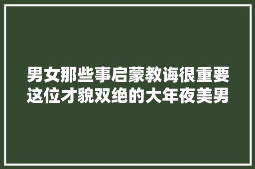男女那些事启蒙教诲很重要这位才貌双绝的大年夜美男是一不和例子