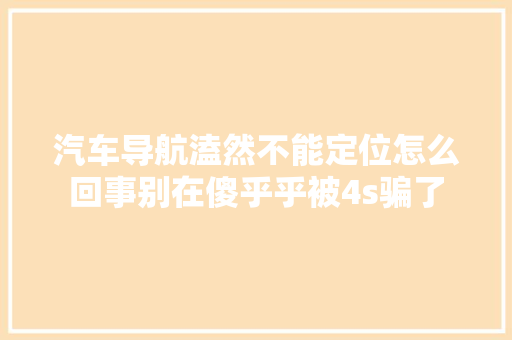 汽车导航溘然不能定位怎么回事别在傻乎乎被4s骗了
