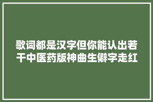 歌词都是汉字但你能认出若干中医药版神曲生僻字走红收集