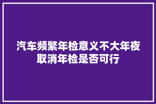 汽车频繁年检意义不大年夜取消年检是否可行
