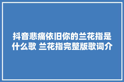 抖音悲痛依旧你的兰花指是什么歌 兰花指完整版歌词介绍 休闲娱乐