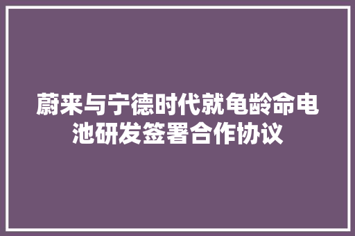 蔚来与宁德时代就龟龄命电池研发签署合作协议