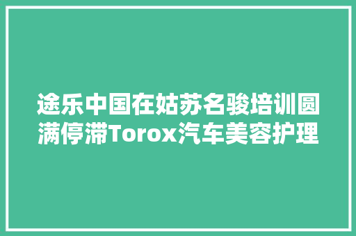途乐中国在姑苏名骏培训圆满停滞Torox汽车美容护理新宠儿