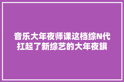 音乐大年夜师课这档综N代扛起了新综艺的大年夜旗