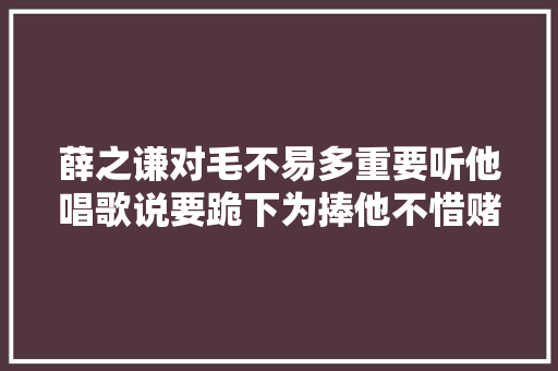 薛之谦对毛不易多重要听他唱歌说要跪下为捧他不惜赌上前程