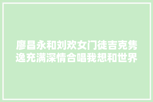 廖昌永和刘欢女门徒吉克隽逸充满深情合唱我想和世界说