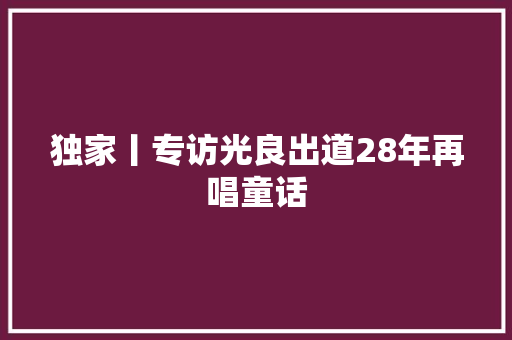 独家丨专访光良出道28年再唱童话