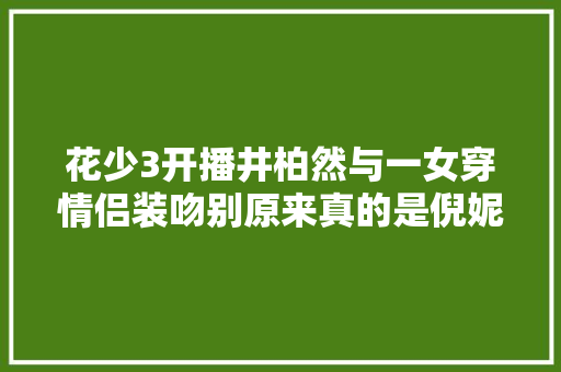 花少3开播井柏然与一女穿情侣装吻别原来真的是倪妮 休闲娱乐