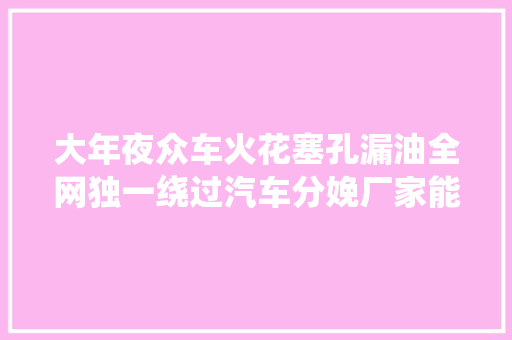 大年夜众车火花塞孔漏油全网独一绕过汽车分娩厂家能彻底解决的筹划