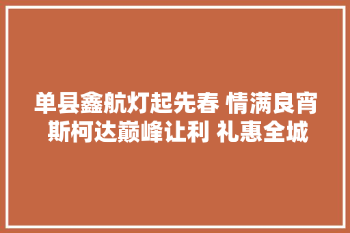 单县鑫航灯起先春 情满良宵 斯柯达巅峰让利 礼惠全城