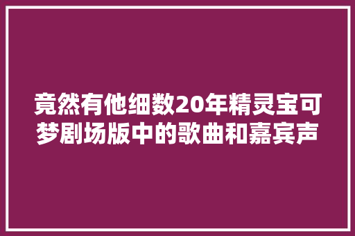 竟然有他细数20年精灵宝可梦剧场版中的歌曲和嘉宾声优们 休闲娱乐