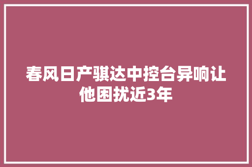 春风日产骐达中控台异响让他困扰近3年