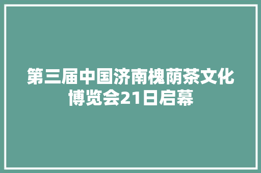 第三届中国济南槐荫茶文化博览会21日启幕