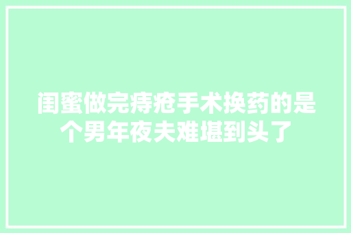 闺蜜做完痔疮手术换药的是个男年夜夫难堪到头了