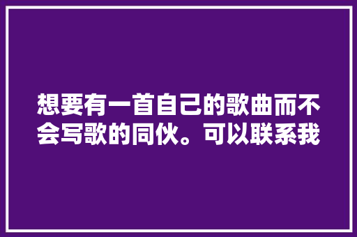 想要有一首自己的歌曲而不会写歌的同伙。可以联系我哟。