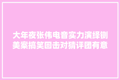 大年夜张伟电音实力演绎铡美案搞笑回击对猜评团有意见的人