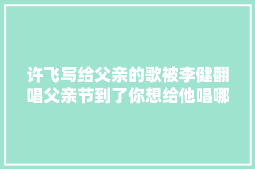 许飞写给父亲的歌被李健翻唱父亲节到了你想给他唱哪首歌