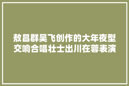敖昌群吴飞创作的大年夜型交响合唱壮士出川在蓉表演