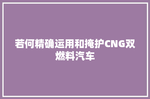 若何精确运用和掩护CNG双燃料汽车