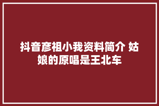 抖音彦祖小我资料简介 姑娘的原唱是王北车