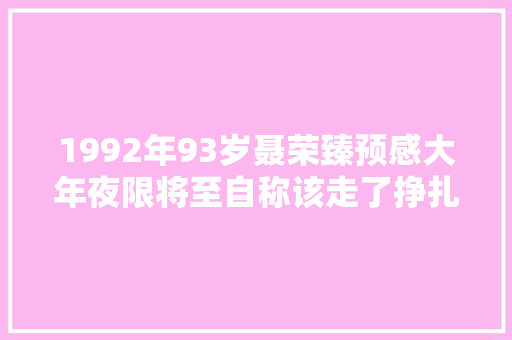 1992年93岁聂荣臻预感大年夜限将至自称该走了挣扎着安排三件事
