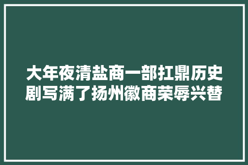 大年夜清盐商一部扛鼎历史剧写满了扬州徽商荣辱兴替史