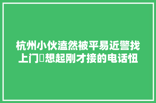 杭州小伙溘然被平易近警找上门​想起刚才接的电话忸捏了提醒碰着这种号码直接挂
