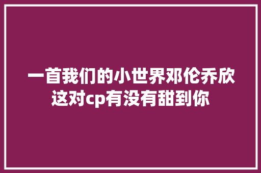 一首我们的小世界邓伦乔欣这对cp有没有甜到你