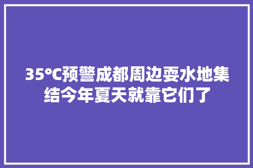 35℃预警成都周边耍水地集结今年夏天就靠它们了