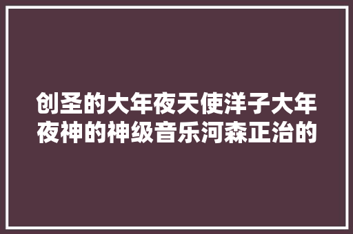 创圣的大年夜天使洋子大年夜神的神级音乐河森正治的机体值得一看了 休闲娱乐