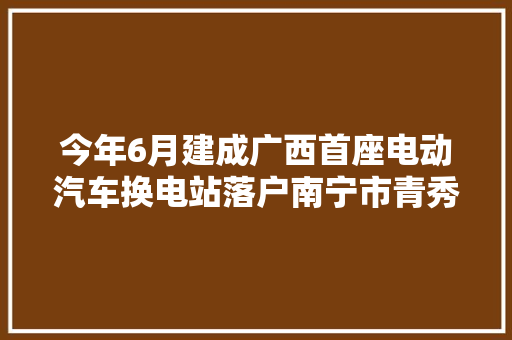 今年6月建成广西首座电动汽车换电站落户南宁市青秀区