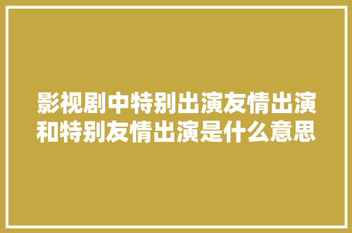 影视剧中特别出演友情出演和特别友情出演是什么意思