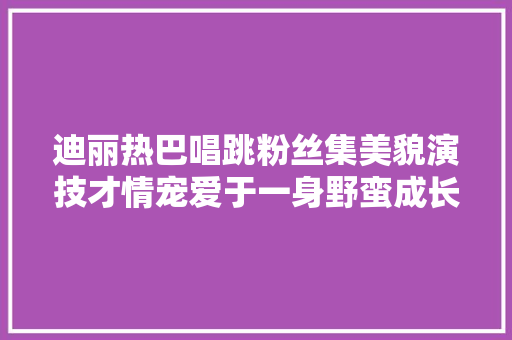 迪丽热巴唱跳粉丝集美貌演技才情宠爱于一身野蛮成长