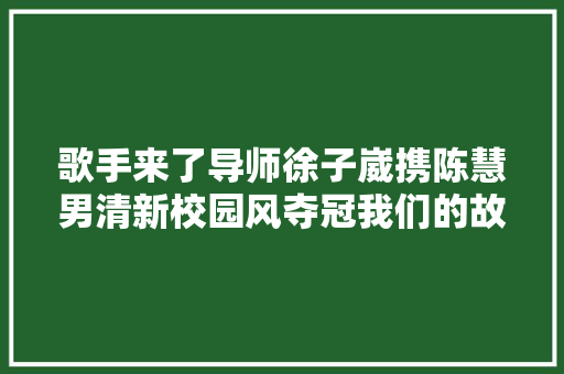 歌手来了导师徐子崴携陈慧男清新校园风夺冠我们的故事冲动潘美辰