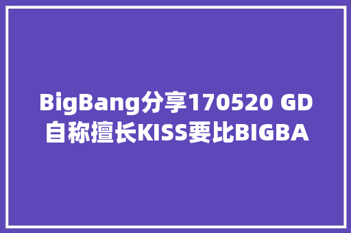 BigBang分享170520 GD自称擅长KISS要比BIGBANG更强大