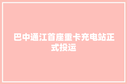 巴中通江首座重卡充电站正式投运